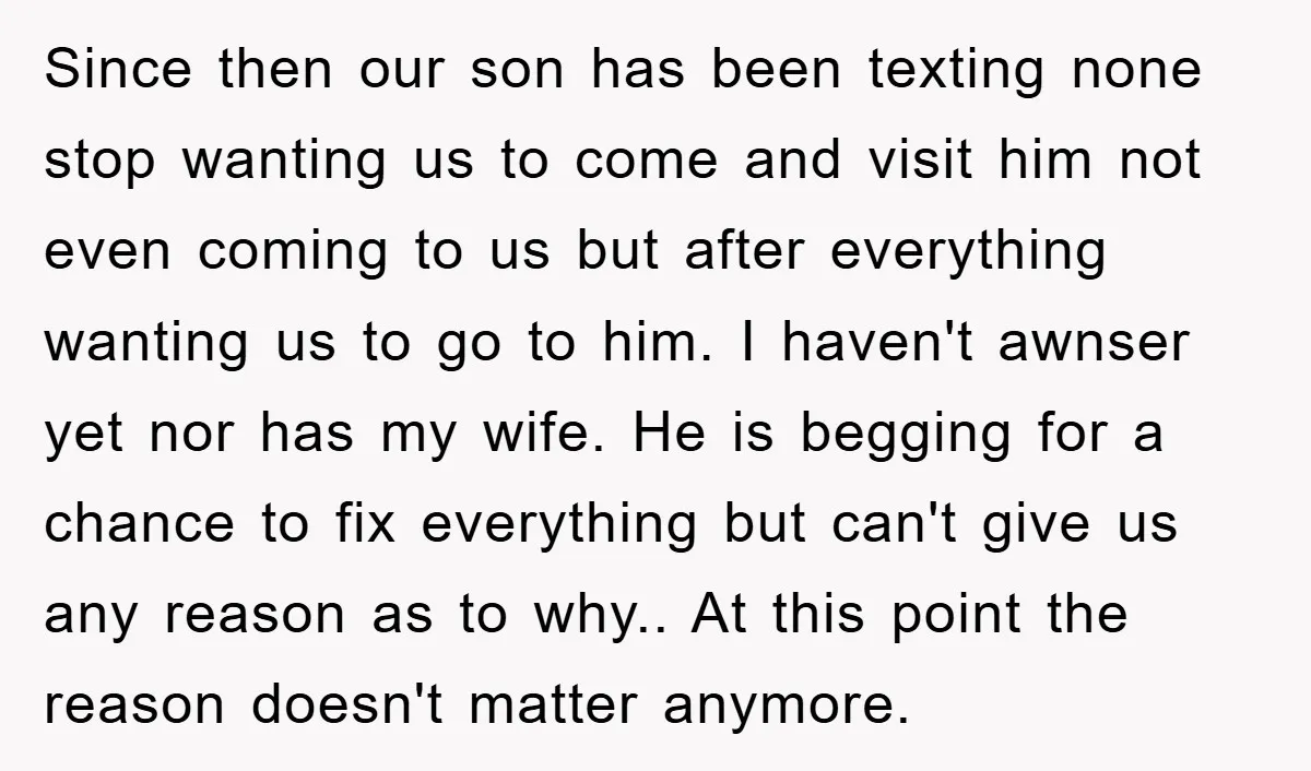 Since then our son has been texting none stop wanting us to come and visit him not even coming to us but after everything wanting us to go to him....