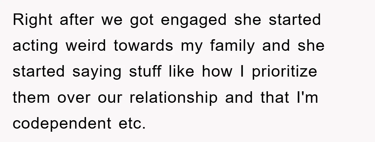 Right after we got engaged she started acting weird towards my family and she started saying stuff like how I prioritize them over our relationship and that I'm codependent etc.