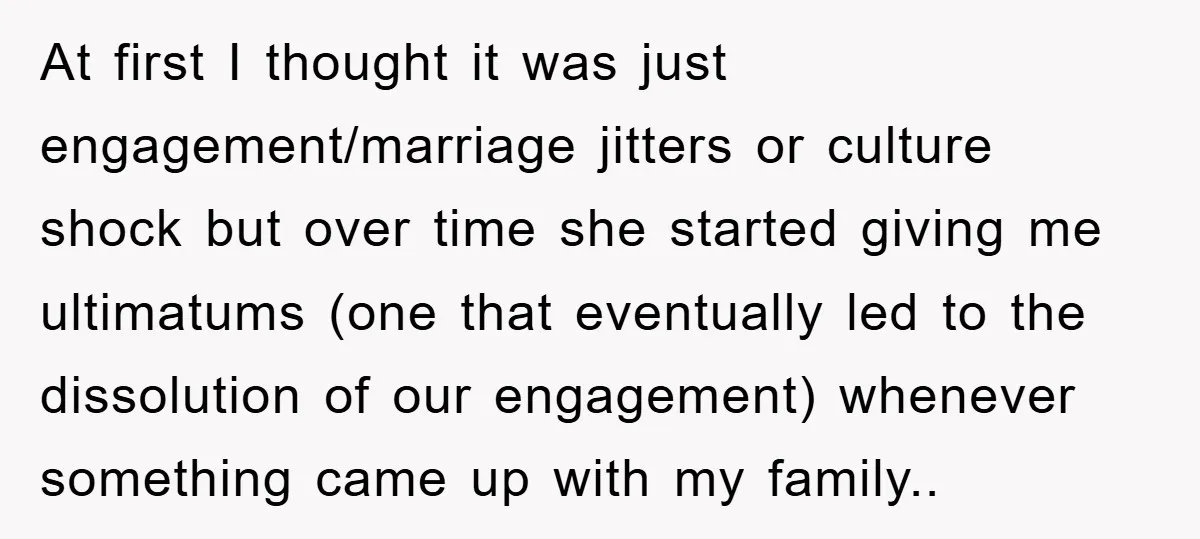 At first I thought it was just engagement/marriage jitters or culture shock but over time she started giving me ultimatums (one that eventually led to the dissolution of our engagement)...