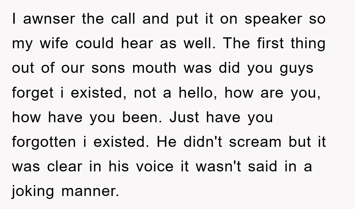 I awnser the call and put it on speaker so my wife could hear as well. The first thing out of our sons mouth was did you guys forget i...