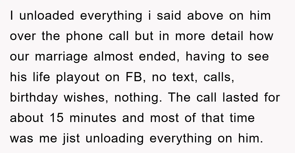 I unloaded everything i said above on him over the phone call but in more detail how our marriage almost ended, having to see his life playout on FB, no...