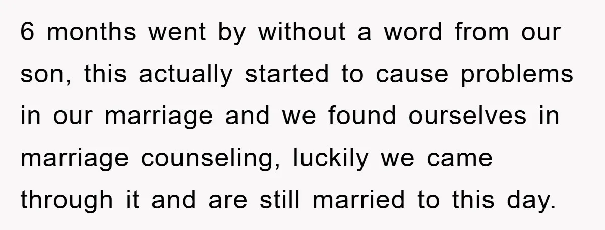 6 months went by without a word from our son, this actually started to cause problems in our marriage and we found ourselves in marriage counseling, luckily we came through...