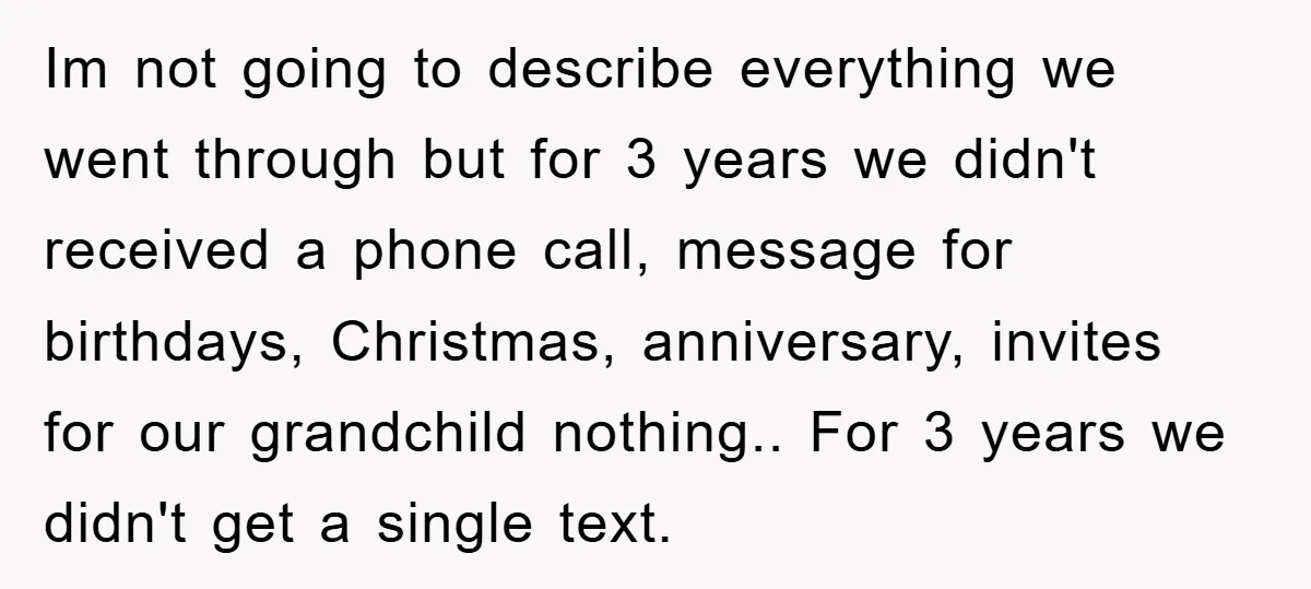 Im not going to describe everything we went through but for 3 years we didn't received a phone call, message for birthdays, Christmas, anniversary, invites for our grandchild nothing.. For...