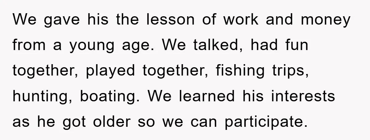 We gave his the lesson of work and money from a young age. We talked, had fun together, played together, fishing trips, hunting, boating. We learned his interests as he...