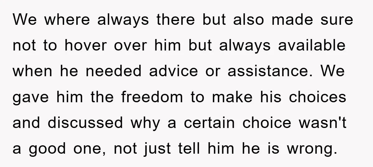 We where always there but also made sure not to hover over him but always available when he needed advice or assistance. We gave him the freedom to make his...