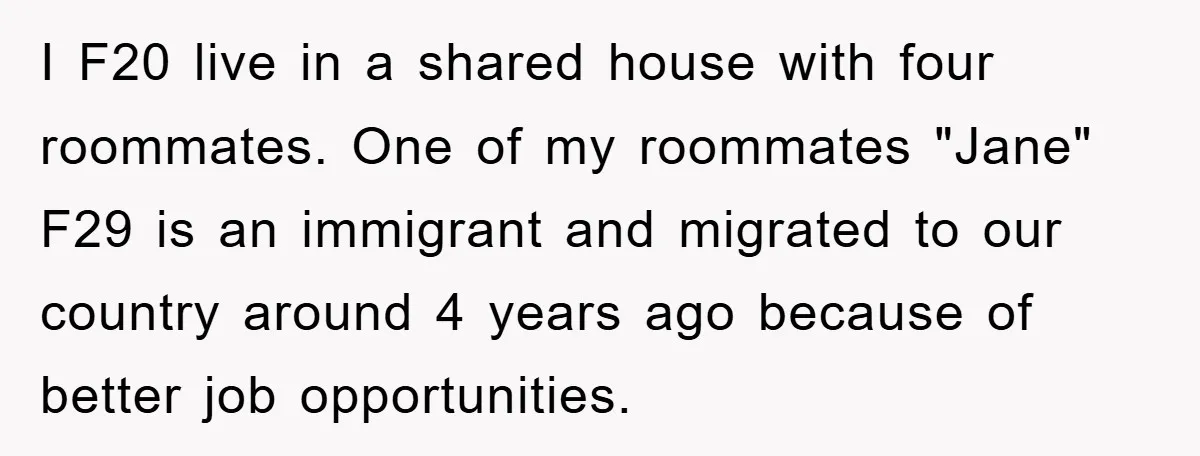 I F20 live in a shared house with four roommates. One of my roommates "Jane" F29 is an immigrant and migrated to our country around 4 years ago because of...