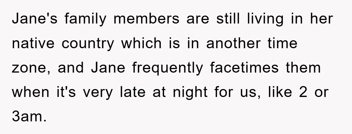 Jane's family members are still living in her native country which is in another time zone, and Jane frequently facetimes them when it's very late at night for us, like...