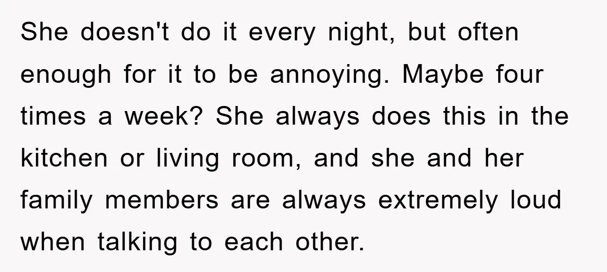 She doesn't do it every night, but often enough for it to be annoying. Maybe four times a week? She always does this in the kitchen or living room, and...