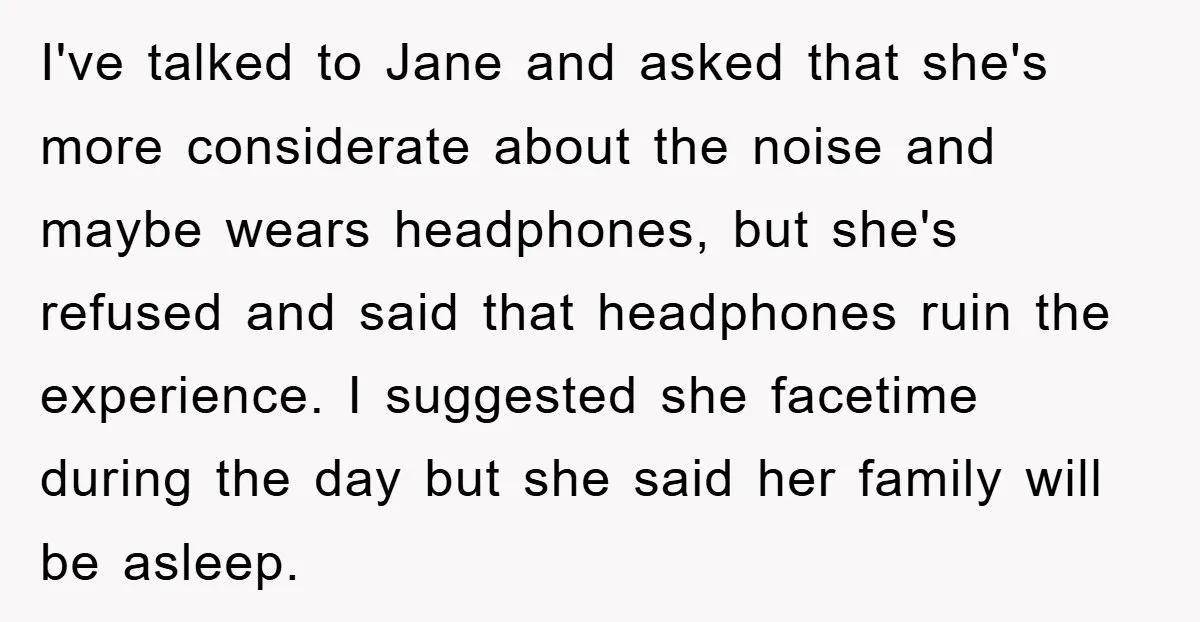 I've talked to Jane and asked that she's more considerate about the noise and maybe wears headphones, but she's refused and said that headphones ruin the experience. I suggested she...