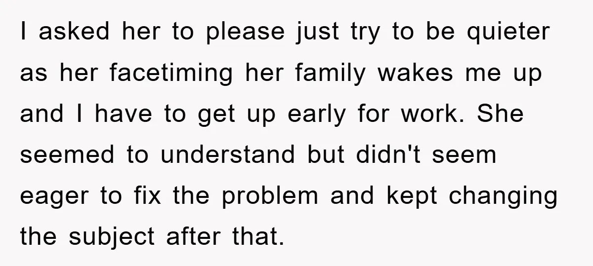 I asked her to please just try to be quieter as her facetiming her family wakes me up and I have to get up early for work. She seemed to...