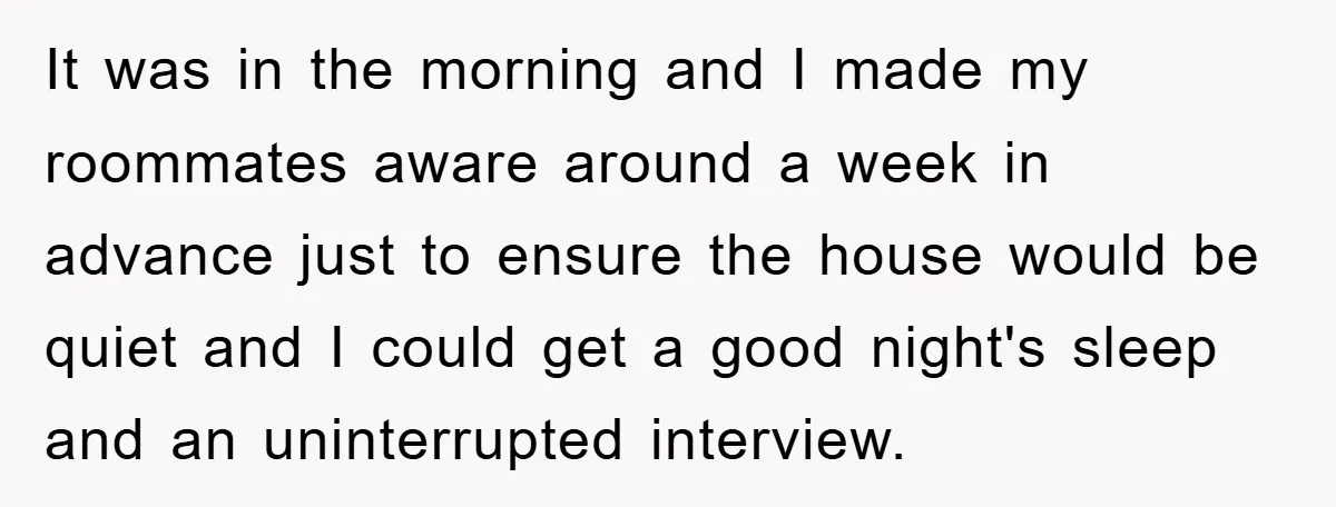 It was in the morning and I made my roommates aware around a week in advance just to ensure the house would be quiet and I could get a good...