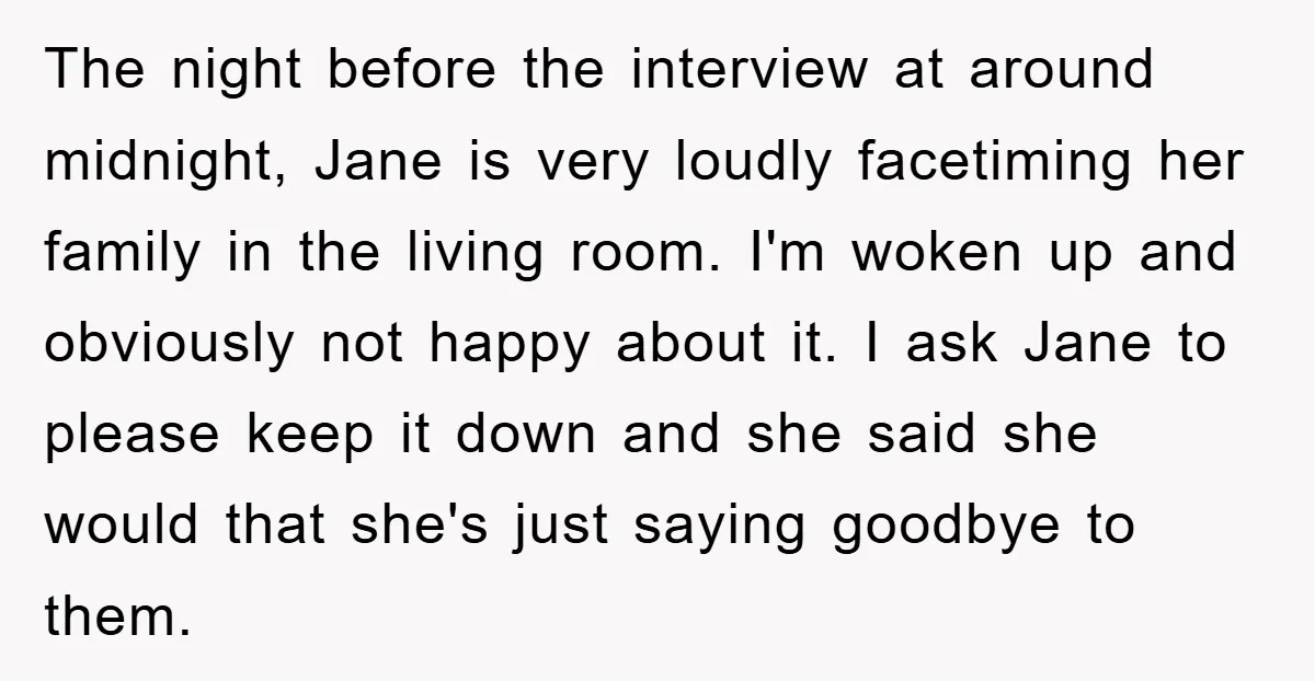 The night before the interview at around midnight, Jane is very loudly facetiming her family in the living room. I'm woken up and obviously not happy about it. I ask...