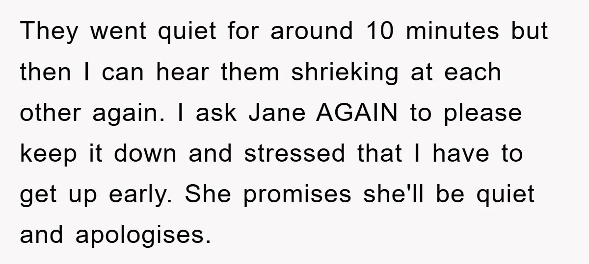 They went quiet for around 10 minutes but then I can hear them shrieking at each other again. I ask Jane AGAIN to please keep it down and stressed that...