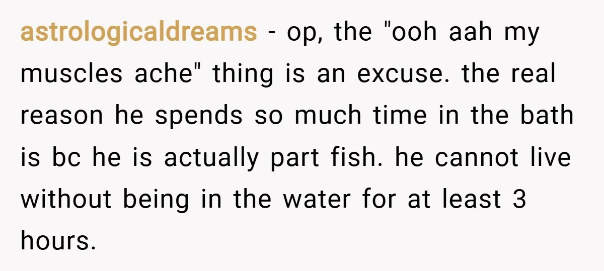 astrologicaldreams − op, the "ooh aah my muscles ache" thing is an excuse. the real reason he spends so much time in the bath is bc he is actually part...
