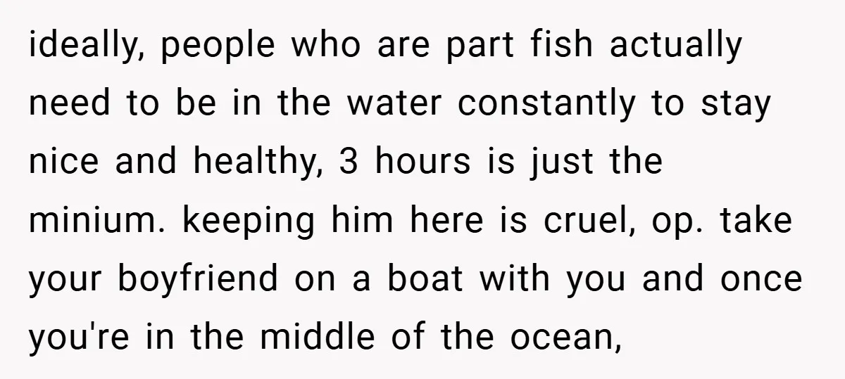 ideally, people who are part fish actually need to be in the water constantly to stay nice and healthy, 3 hours is just the minium. keeping him here is cruel,...