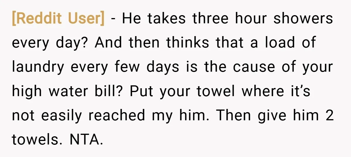 [Reddit User] − He takes three hour showers every day? And then thinks that a load of laundry every few days is the cause of your high water bill? Put...