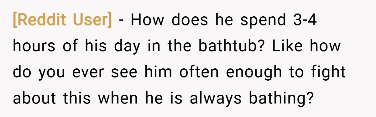 [Reddit User] − How does he spend 3-4 hours of his day in the bathtub? Like how do you ever see him often enough to fight about this when he...
