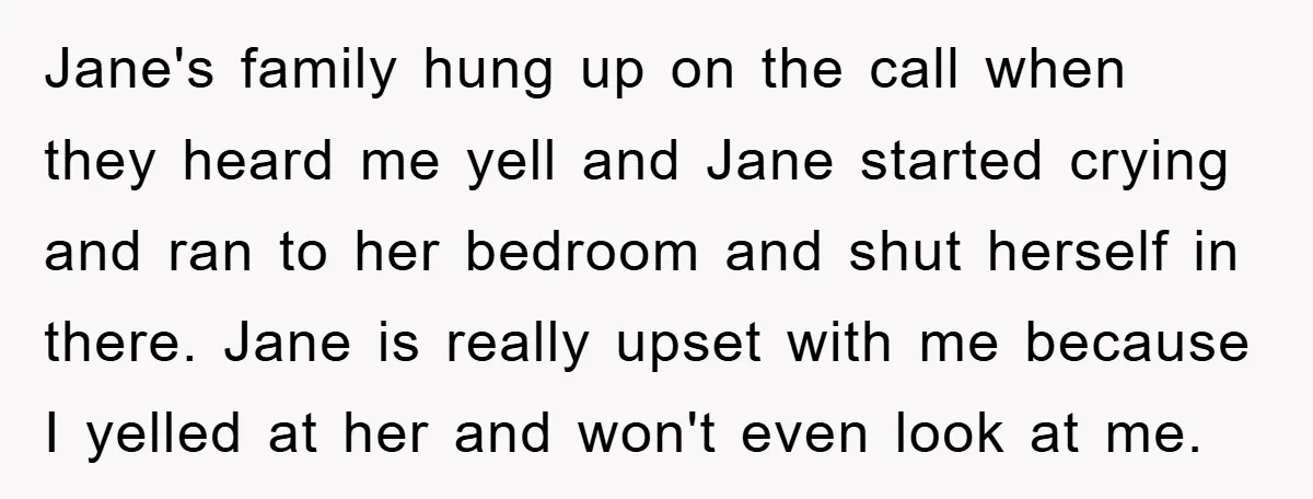 Jane's family hung up on the call when they heard me yell and Jane started crying and ran to her bedroom and shut herself in there. Jane is really upset...