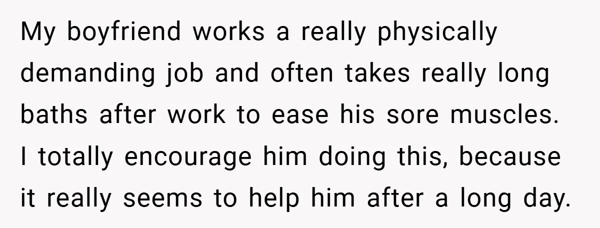 My boyfriend works a really physically demanding job and often takes really long baths after work to ease his sore muscles. I totally encourage him doing this, because it really...