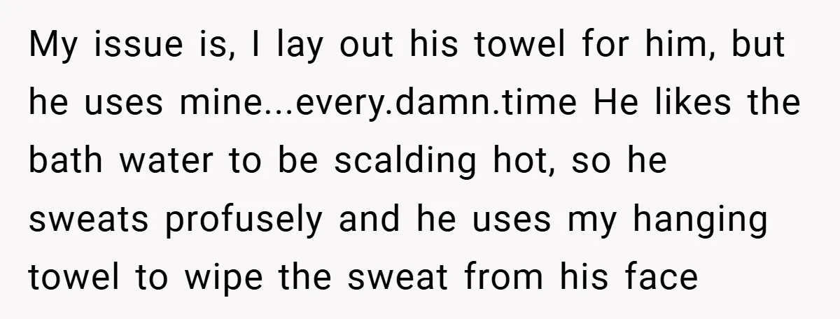 My issue is, I lay out his towel for him, but he uses mine...every.damn.time He likes the bath water to be scalding hot, so he sweats profusely and he uses...
