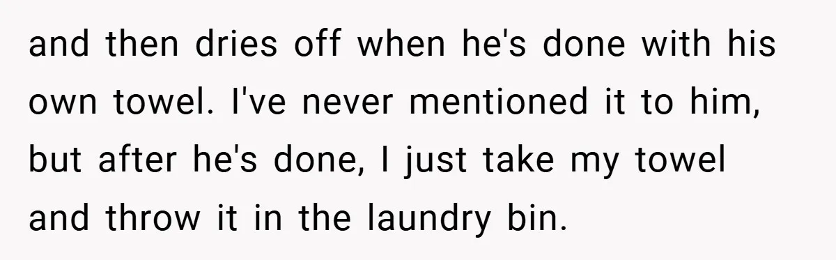 and then dries off when he's done with his own towel. I've never mentioned it to him, but after he's done, I just take my towel and throw it in...