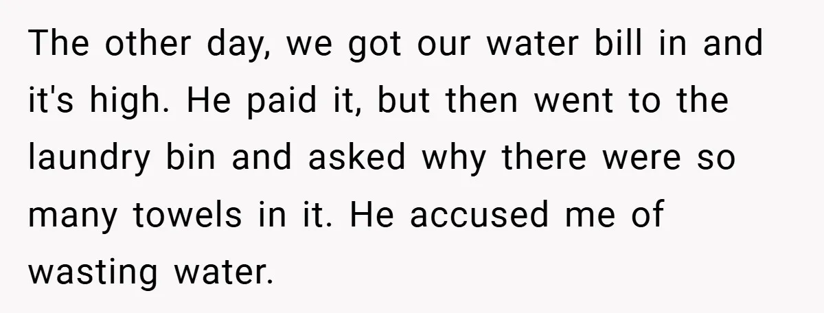 The other day, we got our water bill in and it's high. He paid it, but then went to the laundry bin and asked why there were so many towels...