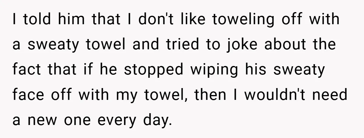 I told him that I don't like toweling off with a sweaty towel and tried to joke about the fact that if he stopped wiping his sweaty face off with...