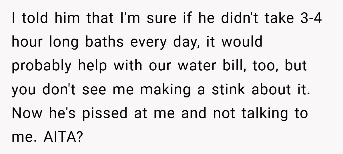 I told him that I'm sure if he didn't take 3-4 hour long baths every day, it would probably help with our water bill, too, but you don't see me...