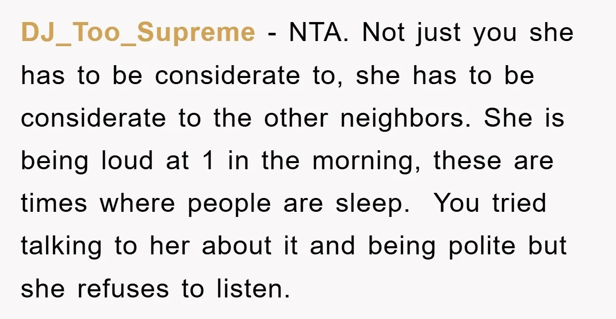 DJ_Too_Supreme − NTA. Not just you she has to be considerate to, she has to be considerate to the other neighbors. She is being loud at 1 in the morning,...