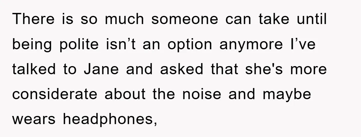 There is so much someone can take until being polite isn’t an option anymore I’ve talked to Jane and asked that she's more considerate about the noise and maybe wears...