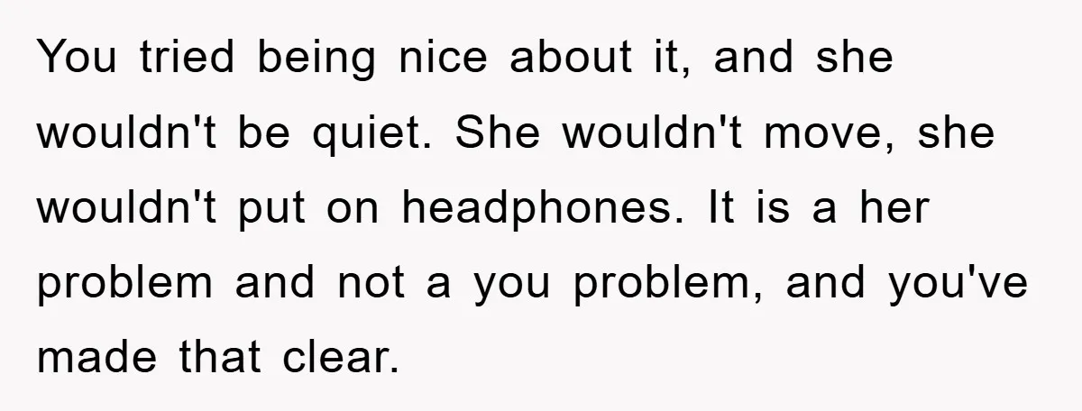 You tried being nice about it, and she wouldn't be quiet. She wouldn't move, she wouldn't put on headphones. It is a her problem and not a you problem, and...