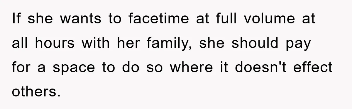 If she wants to facetime at full volume at all hours with her family, she should pay for a space to do so where it doesn't effect others.