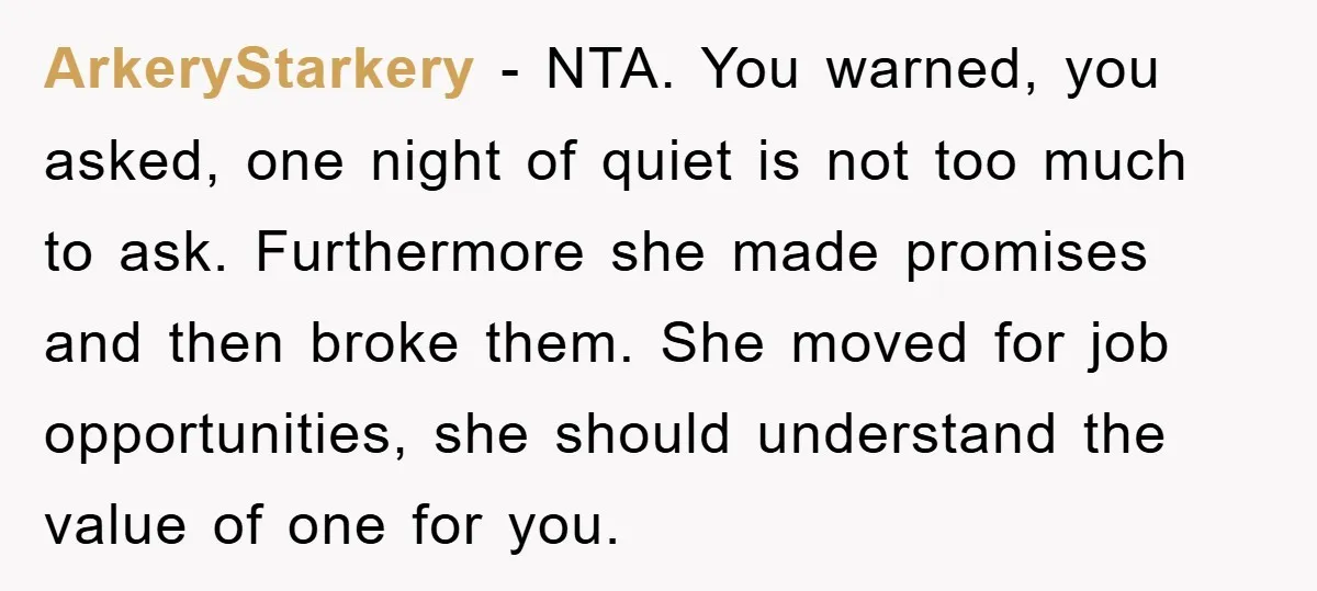 ArkeryStarkery − NTA. You warned, you asked, one night of quiet is not too much to ask. Furthermore she made promises and then broke them. She moved for job opportunities,...