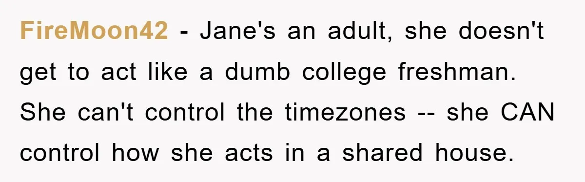FireMoon42 − Jane's an adult, she doesn't get to act like a dumb college freshman. She can't control the timezones -- she CAN control how she acts in a shared...