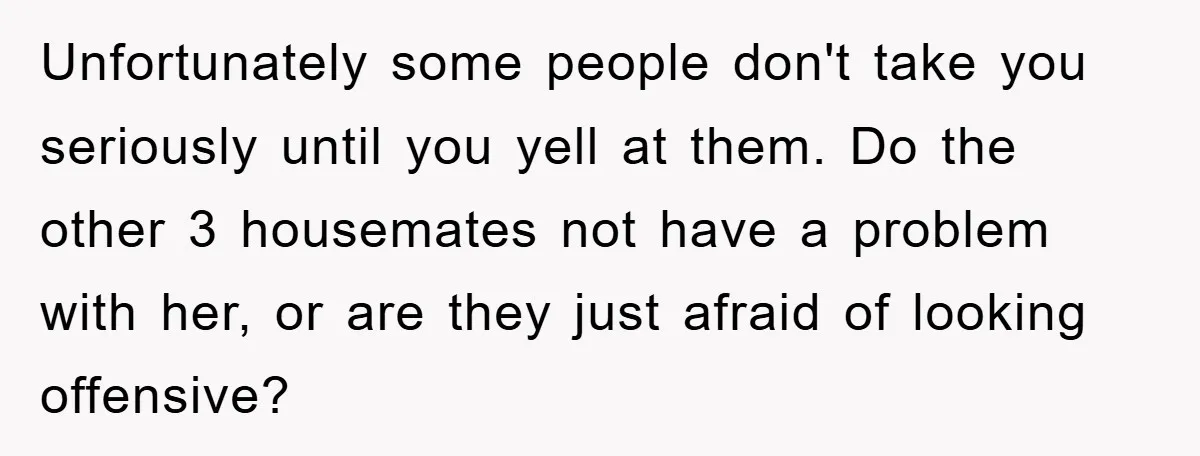 Unfortunately some people don't take you seriously until you yell at them. Do the other 3 housemates not have a problem with her, or are they just afraid of looking...