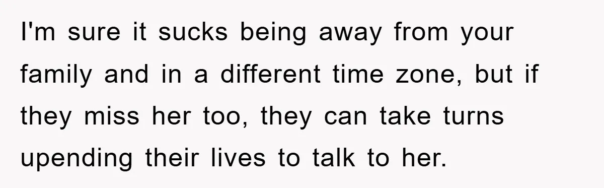 I'm sure it sucks being away from your family and in a different time zone, but if they miss her too, they can take turns upending their lives to talk...