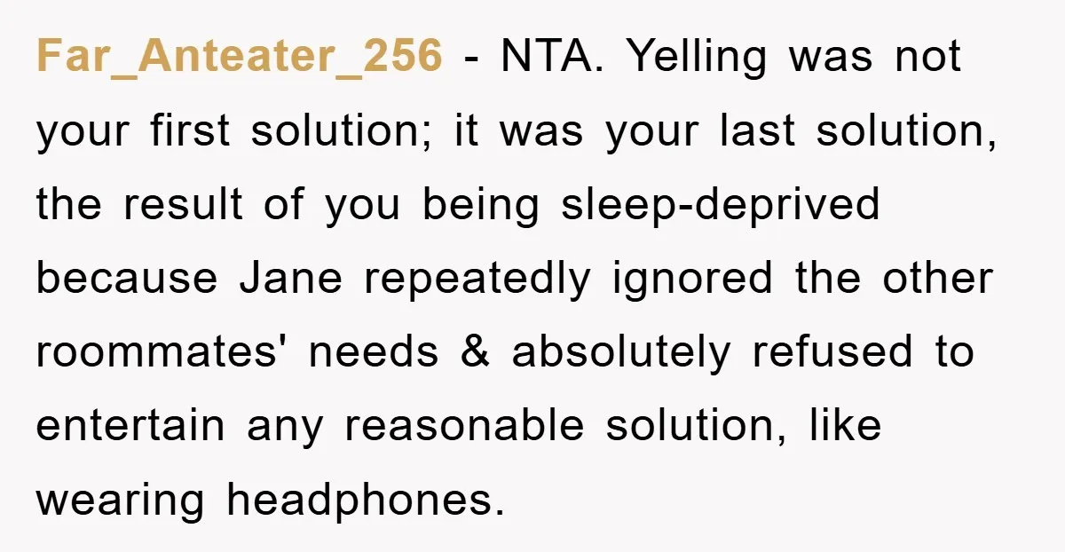 Far_Anteater_256 − NTA. Yelling was not your first solution; it was your last solution, the result of you being sleep-deprived because Jane repeatedly ignored the other roommates' needs & absolutely...