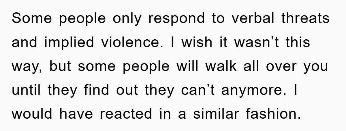 Some people only respond to verbal threats and implied violence. I wish it wasn’t this way, but some people will walk all over you until they find out they can’t...