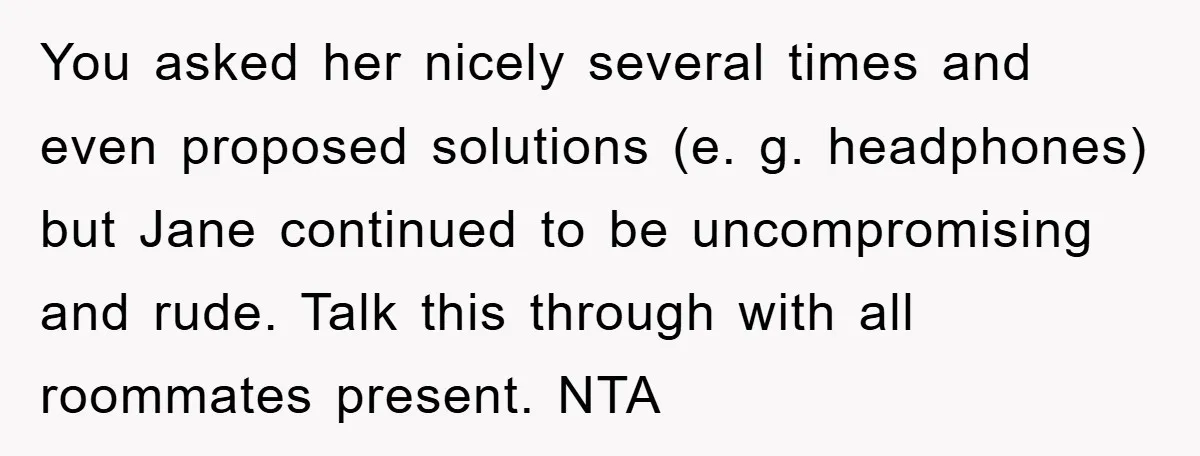 You asked her nicely several times and even proposed solutions (e. g. headphones) but Jane continued to be uncompromising and rude. Talk this through with all roommates present. NTA