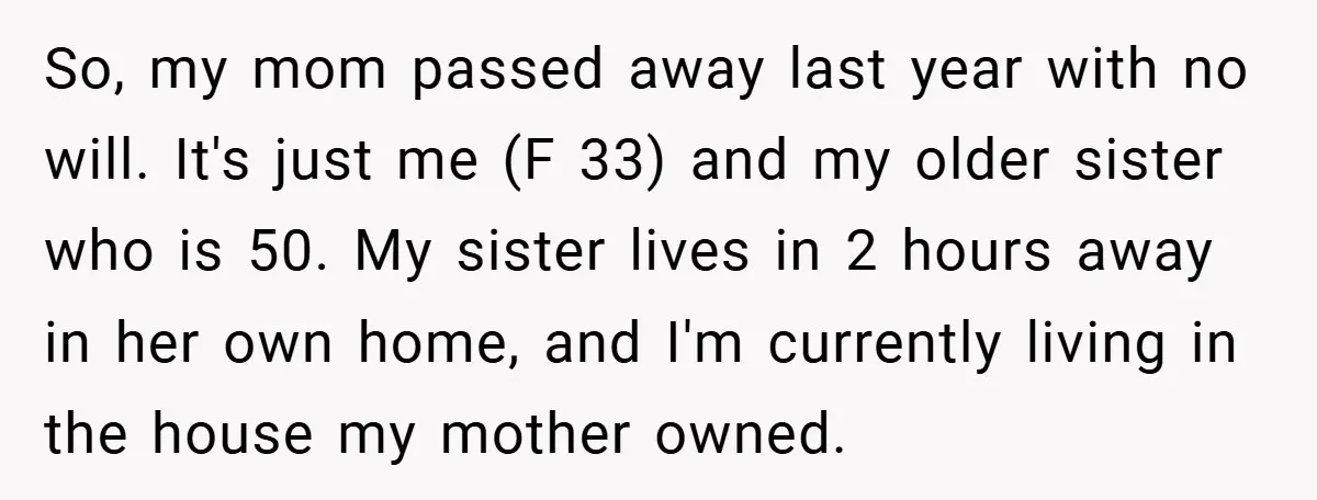 So, my mom passed away last year with no will. It's just me (F 33) and my older sister who is 50. My sister lives in 2 hours away in...