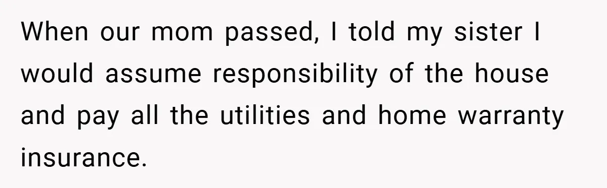When our mom passed, I told my sister I would assume responsibility of the house and pay all the utilities and home warranty insurance.