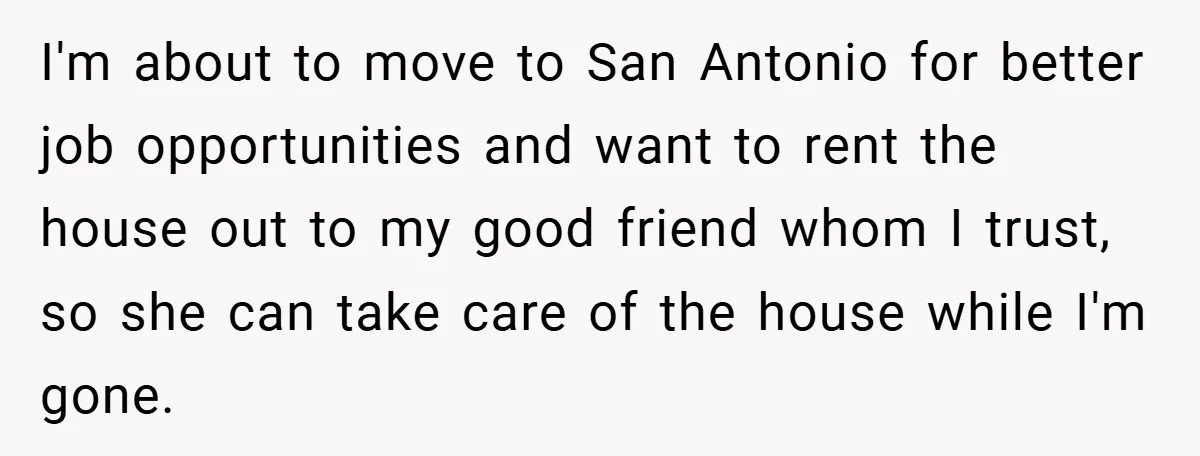 I'm about to move to San Antonio for better job opportunities and want to rent the house out to my good friend whom I trust, so she can take care...
