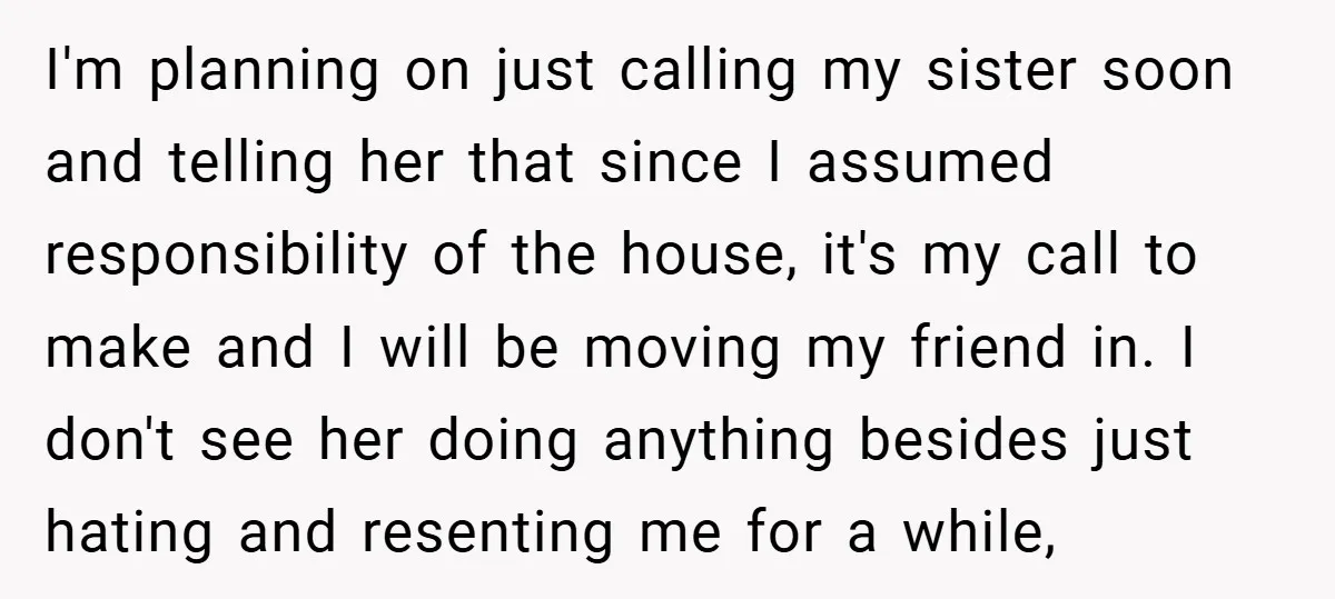 I'm planning on just calling my sister soon and telling her that since I assumed responsibility of the house, it's my call to make and I will be moving my...