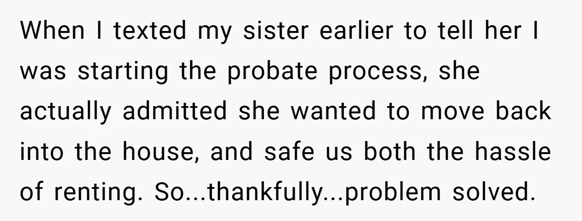When I texted my sister earlier to tell her I was starting the probate process, she actually admitted she wanted to move back into the house, and safe us both...
