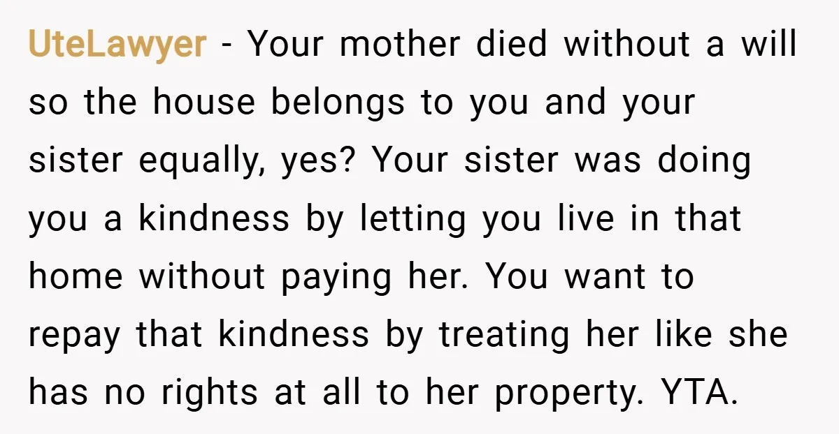 UteLawyer − Your mother died without a will so the house belongs to you and your sister equally, yes? Your sister was doing you a kindness by letting you live...