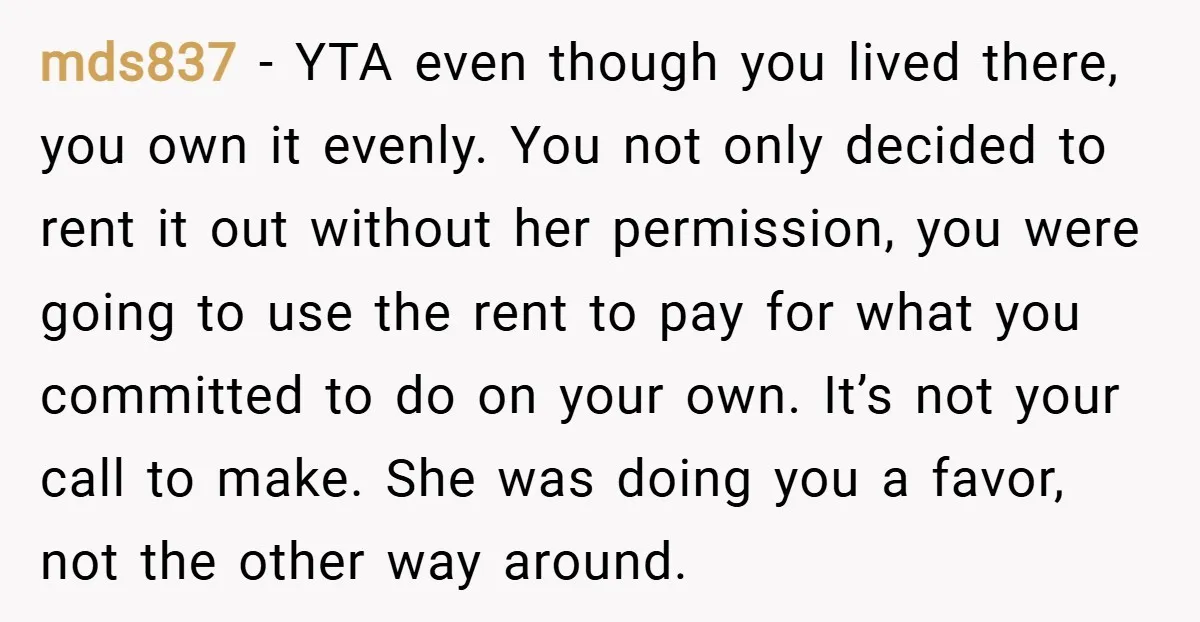 mds837 − YTA even though you lived there, you own it evenly. You not only decided to rent it out without her permission, you were going to use the rent...