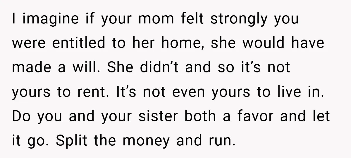 I imagine if your mom felt strongly you were entitled to her home, she would have made a will. She didn’t and so it’s not yours to rent. It’s not...
