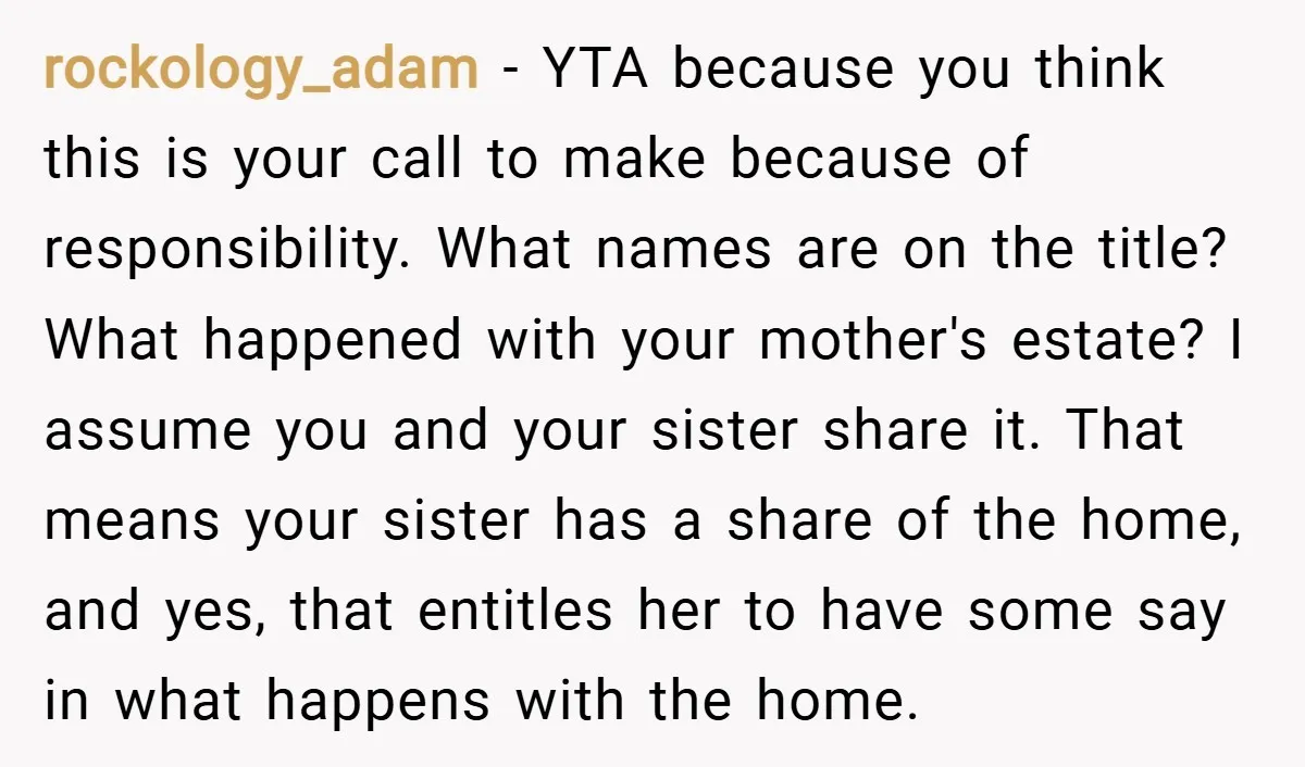 rockology_adam − YTA because you think this is your call to make because of responsibility. What names are on the title? What happened with your mother's estate? I assume you...