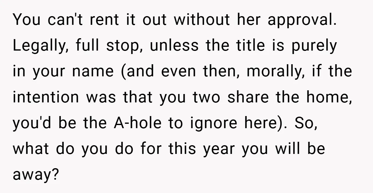 You can't rent it out without her approval. Legally, full stop, unless the title is purely in your name (and even then, morally, if the intention was that you two...