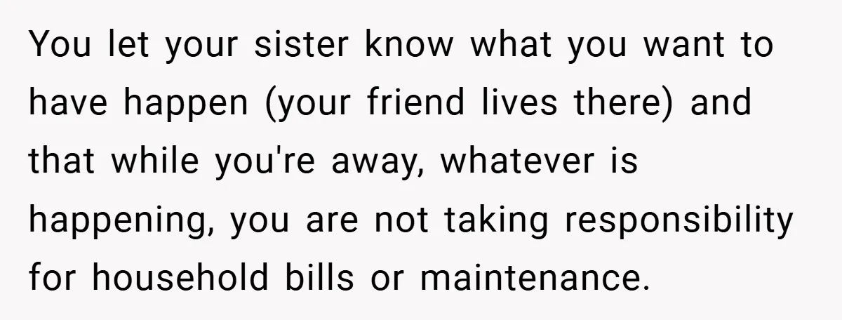 You let your sister know what you want to have happen (your friend lives there) and that while you're away, whatever is happening, you are not taking responsibility for household...